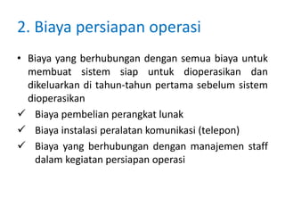 2. Biaya persiapan operasi
• Biaya yang berhubungan dengan semua biaya untuk
membuat sistem siap untuk dioperasikan dan
dikeluarkan di tahun-tahun pertama sebelum sistem
dioperasikan
 Biaya pembelian perangkat lunak
 Biaya instalasi peralatan komunikasi (telepon)
 Biaya yang berhubungan dengan manajemen staff
dalam kegiatan persiapan operasi
 