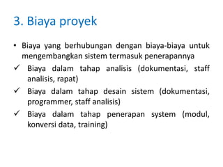 3. Biaya proyek
• Biaya yang berhubungan dengan biaya-biaya untuk
mengembangkan sistem termasuk penerapannya
 Biaya dalam tahap analisis (dokumentasi, staff
analisis, rapat)
 Biaya dalam tahap desain sistem (dokumentasi,
programmer, staff analisis)
 Biaya dalam tahap penerapan system (modul,
konversi data, training)
 