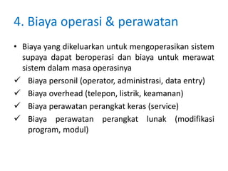 4. Biaya operasi & perawatan
• Biaya yang dikeluarkan untuk mengoperasikan sistem
supaya dapat beroperasi dan biaya untuk merawat
sistem dalam masa operasinya
 Biaya personil (operator, administrasi, data entry)
 Biaya overhead (telepon, listrik, keamanan)
 Biaya perawatan perangkat keras (service)
 Biaya perawatan perangkat lunak (modifikasi
program, modul)
 