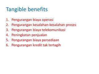 Tangible benefits
1. Pengurangan biaya operasi
2. Pengurangan kesalahan-kesalahan proses
3. Pengurangan biaya telekomunikasi
4. Peningkatan penjualan
5. Pengurangan biaya persediaan
6. Pengurangan kredit tak tertagih
 