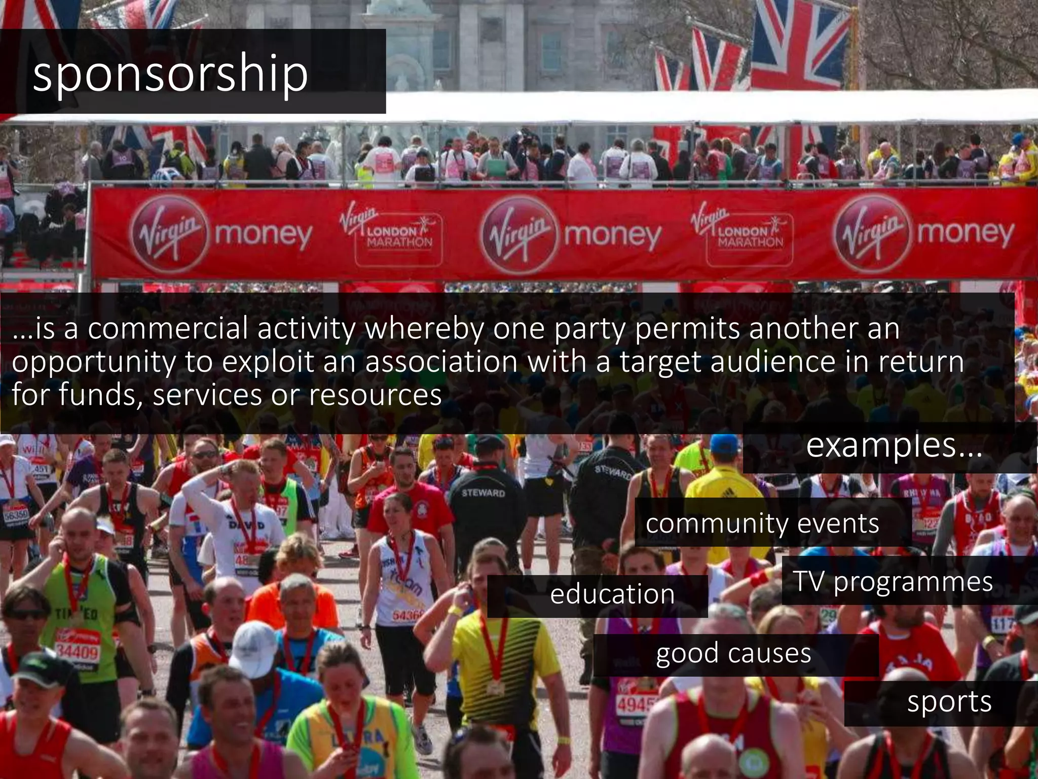 sponsorship
examples…
TV programmeseducation
community events
…is a commercial activity whereby one party permits another an
opportunity to exploit an association with a target audience in return
for funds, services or resources
sports
good causes
 