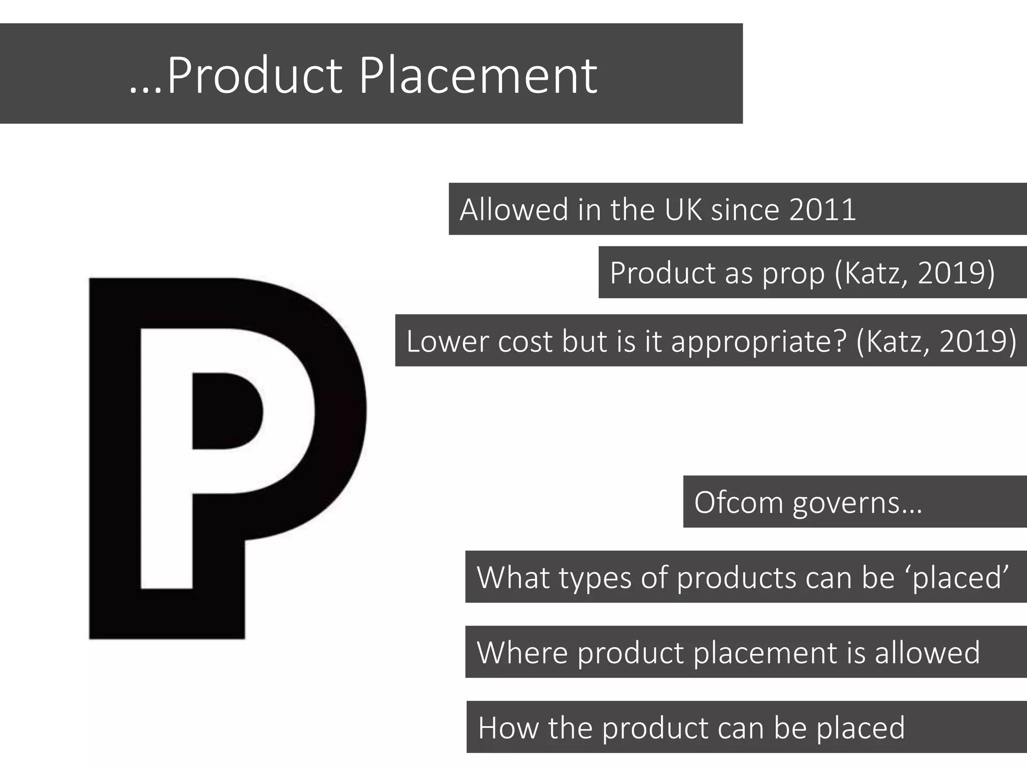 Allowed in the UK since 2011
…Product Placement
Ofcom governs…
How the product can be placed
Where product placement is allowed
What types of products can be ‘placed’
Product as prop (Katz, 2019)
Lower cost but is it appropriate? (Katz, 2019)
 