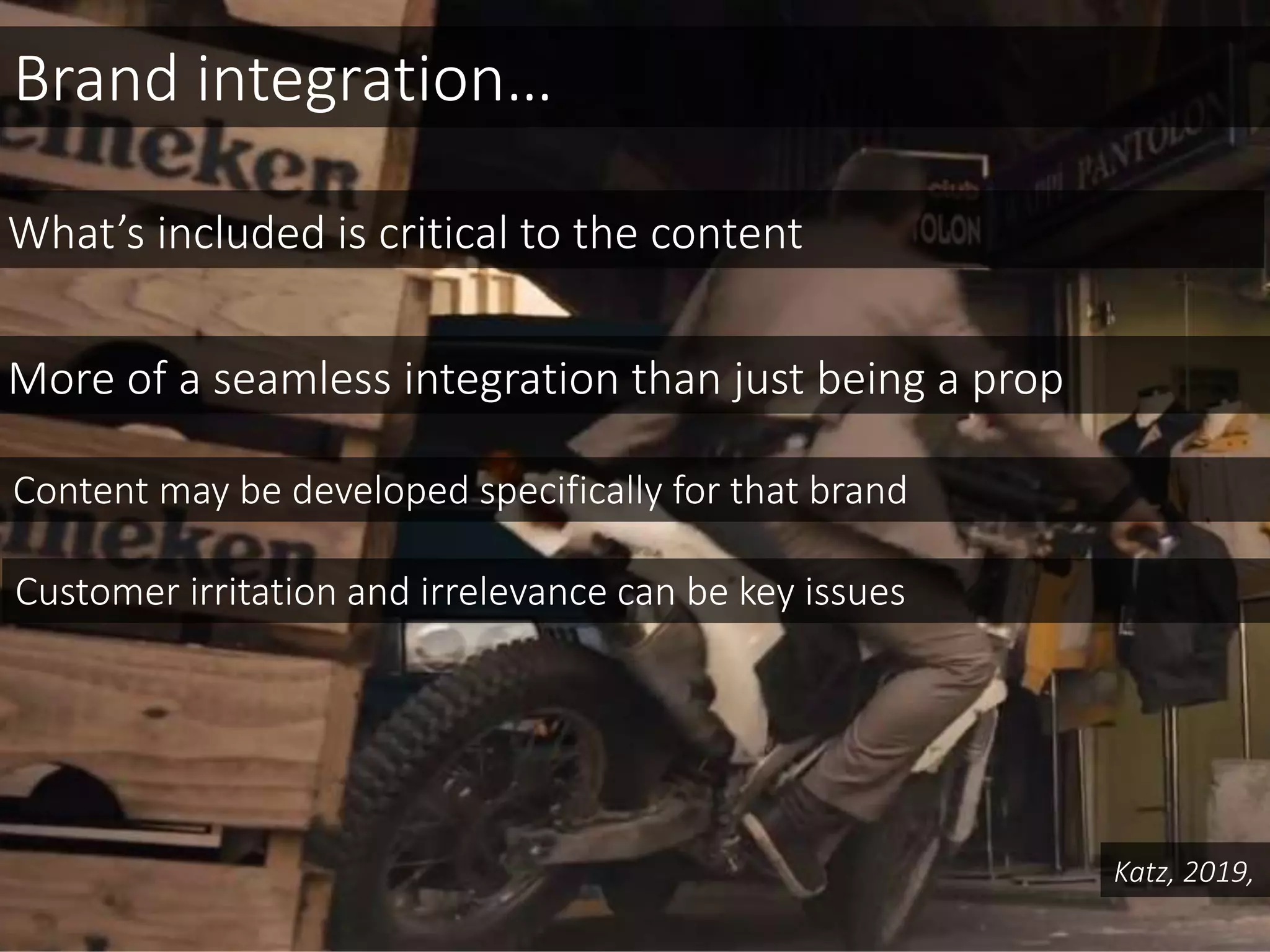 Brand integration…
What’s included is critical to the content
More of a seamless integration than just being a prop
Katz, 2019,
Content may be developed specifically for that brand
Customer irritation and irrelevance can be key issues
 
