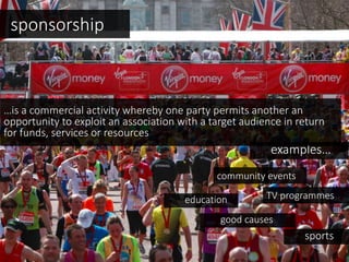 sponsorship
examples…
TV programmeseducation
community events
…is a commercial activity whereby one party permits another an
opportunity to exploit an association with a target audience in return
for funds, services or resources
sports
good causes
 