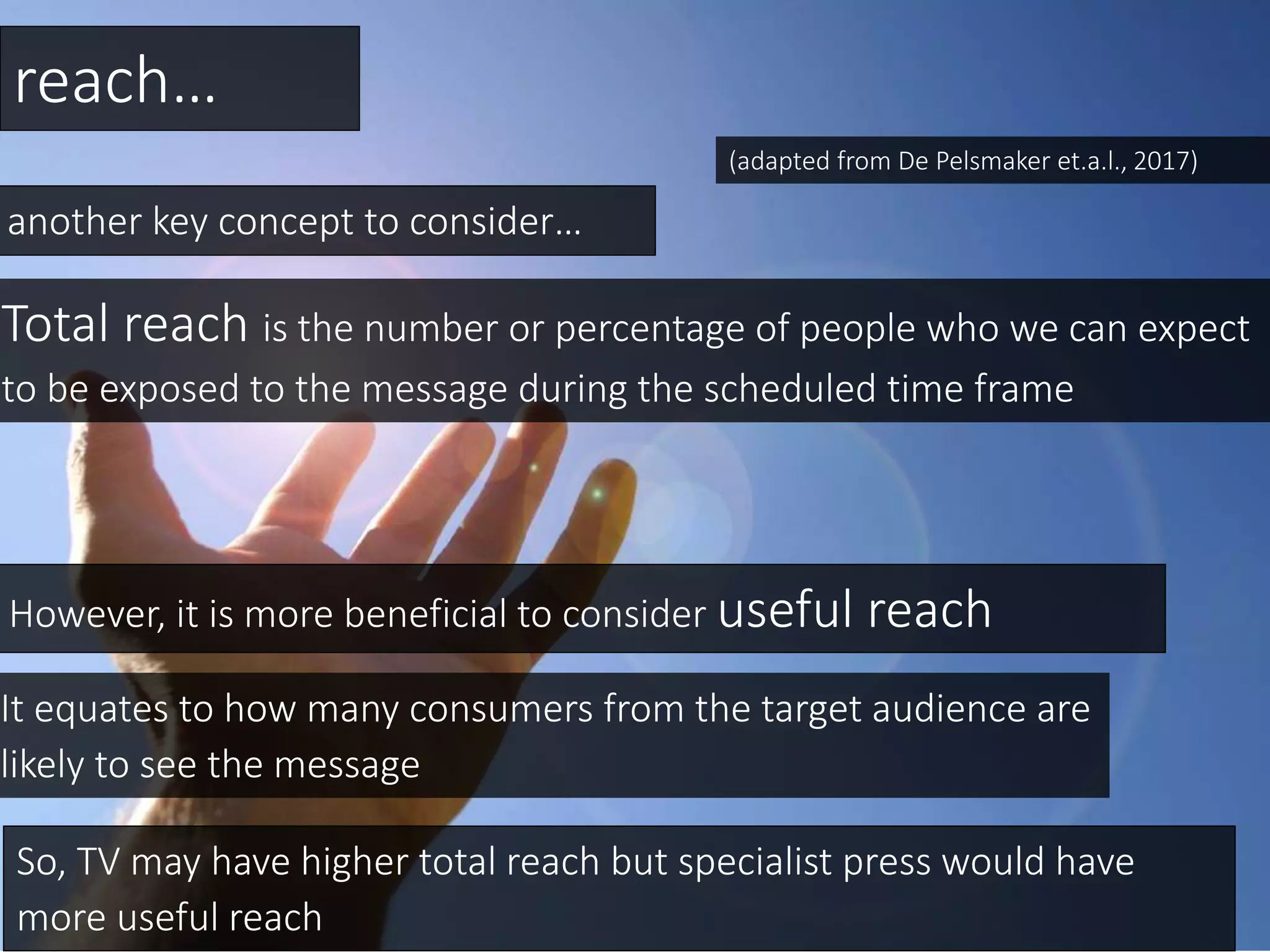 reach…
another key concept to consider…
Total reach is the number or percentage of people who we can expect
to be exposed to the message during the scheduled time frame
However, it is more beneficial to consider useful reach
So, TV may have higher total reach but specialist press would have
more useful reach
It equates to how many consumers from the target audience are
likely to see the message
(adapted from De Pelsmaker et.a.l., 2017)
 