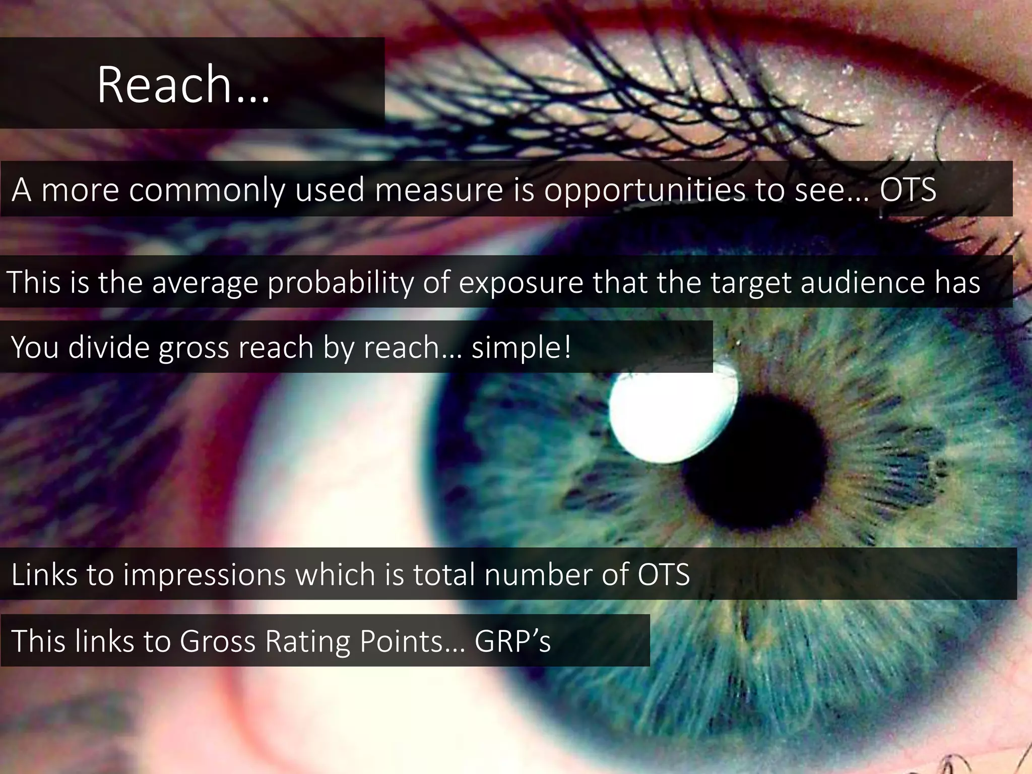 Reach…
A more commonly used measure is opportunities to see… OTS
This is the average probability of exposure that the target audience has
This links to Gross Rating Points… GRP’s
You divide gross reach by reach… simple!
Links to impressions which is total number of OTS
 