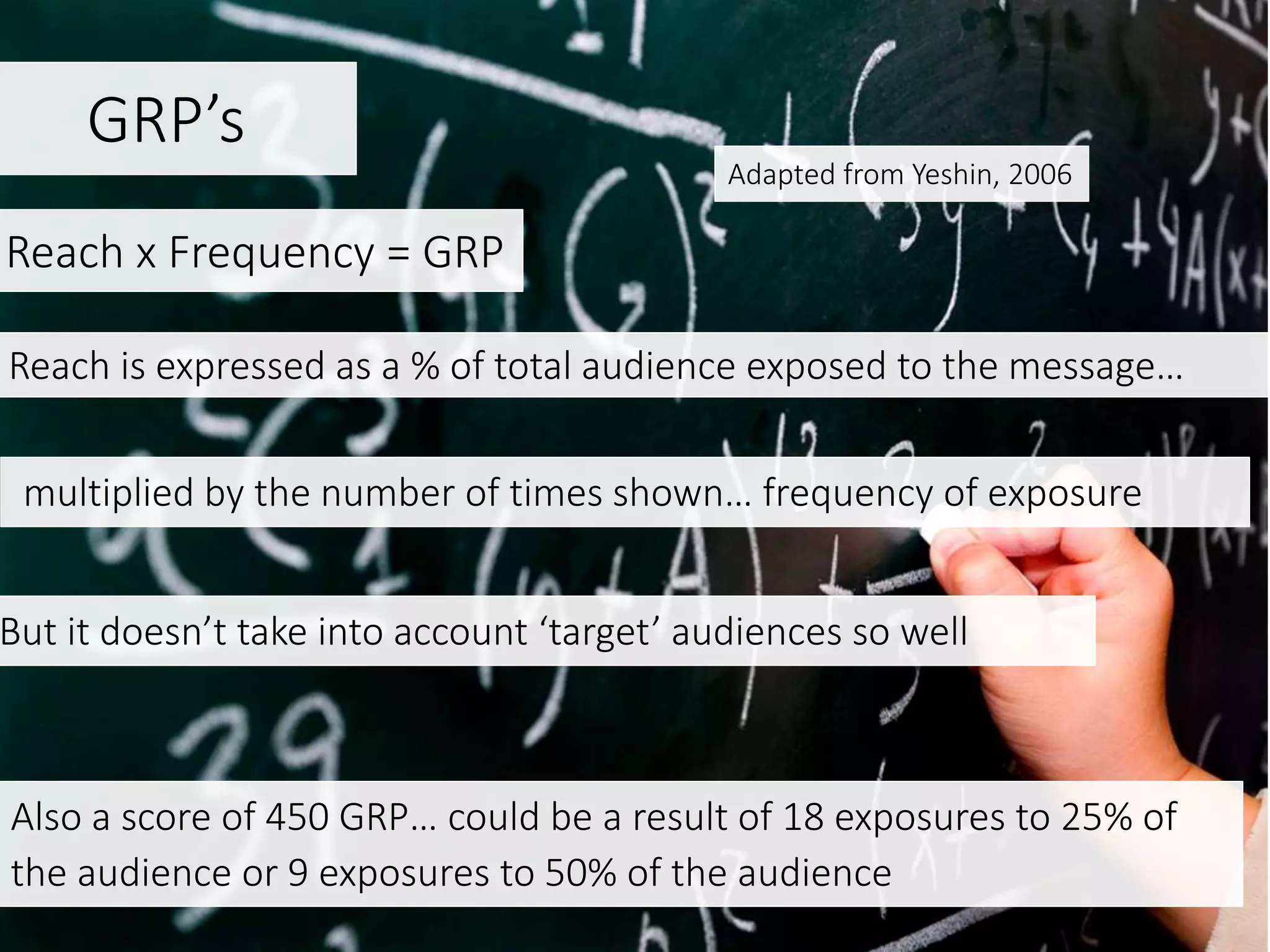 GRP’s
Also a score of 450 GRP… could be a result of 18 exposures to 25% of
the audience or 9 exposures to 50% of the audience
Adapted from Yeshin, 2006
multiplied by the number of times shown… frequency of exposure
But it doesn’t take into account ‘target’ audiences so well
Reach x Frequency = GRP
Reach is expressed as a % of total audience exposed to the message…
 