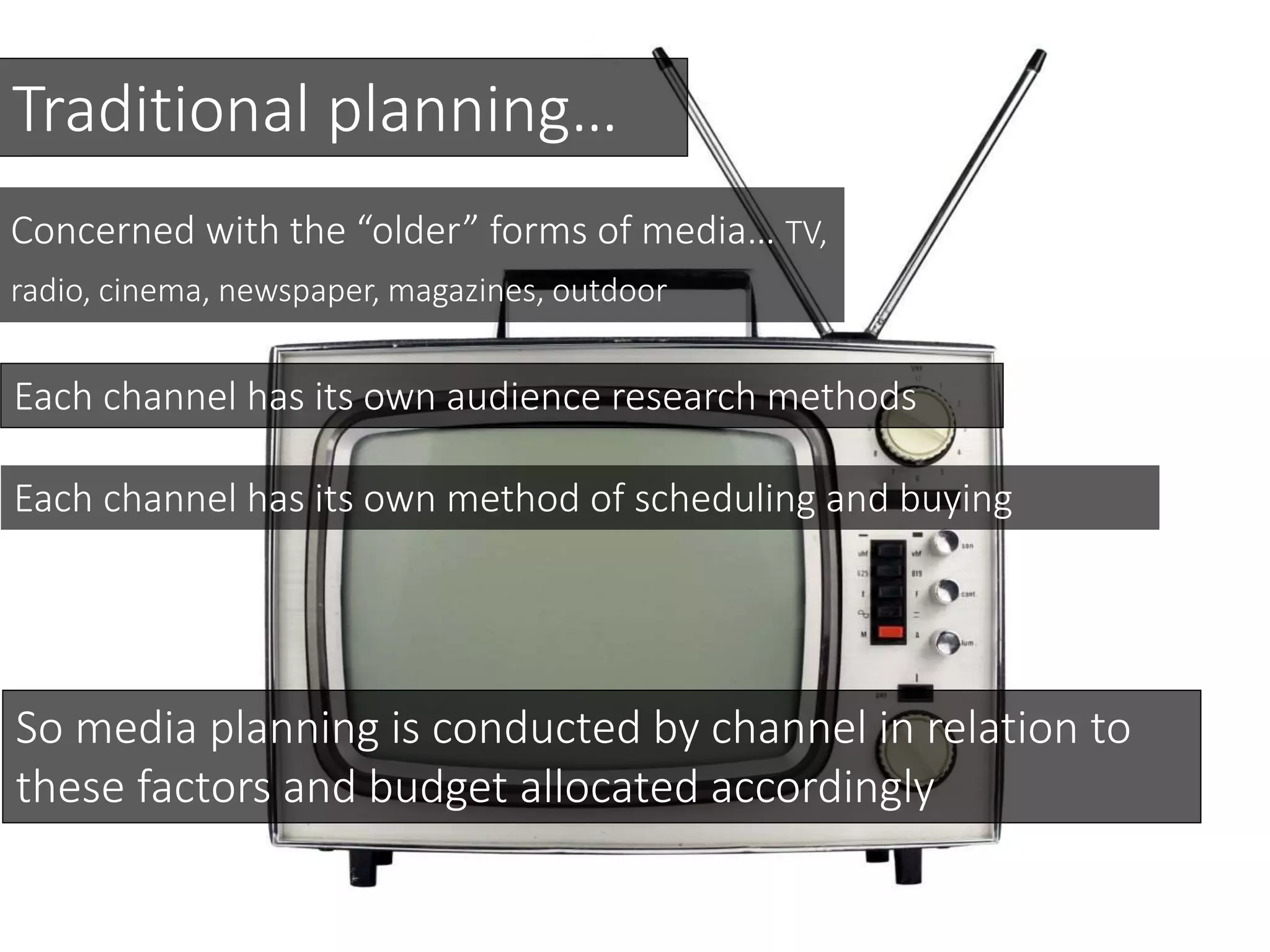 Traditional planning…
Each channel has its own audience research methods
Concerned with the “older” forms of media… TV,
radio, cinema, newspaper, magazines, outdoor
Each channel has its own method of scheduling and buying
So media planning is conducted by channel in relation to
these factors and budget allocated accordingly
 