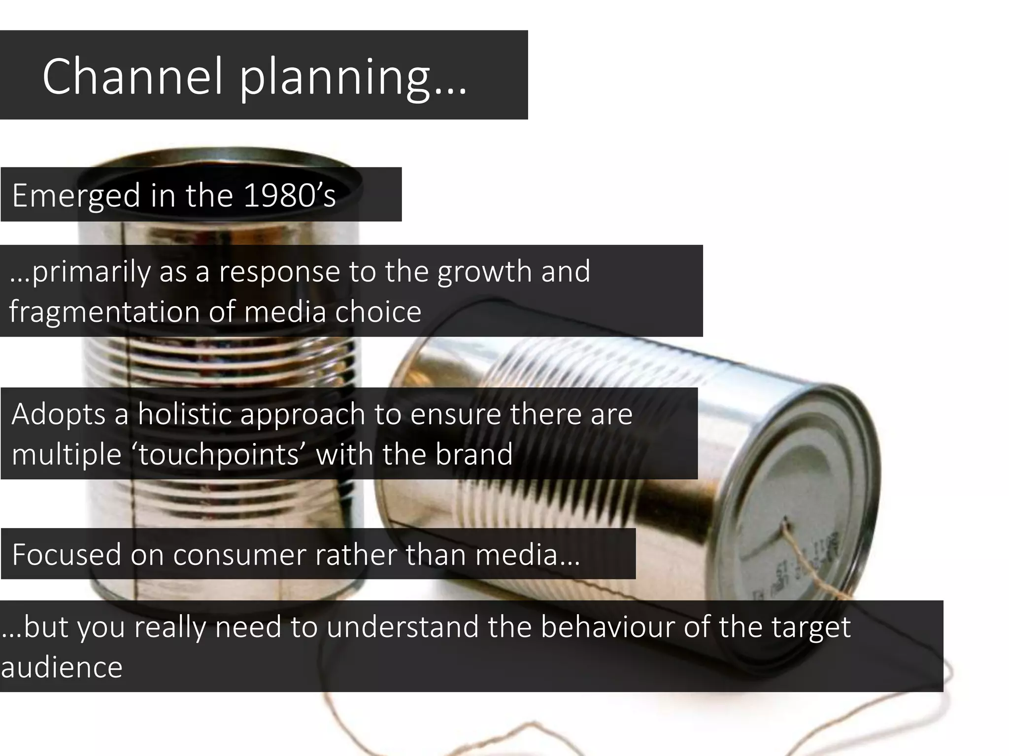 Channel planning…
Emerged in the 1980’s
…primarily as a response to the growth and
fragmentation of media choice
Focused on consumer rather than media…
Adopts a holistic approach to ensure there are
multiple ‘touchpoints’ with the brand
…but you really need to understand the behaviour of the target
audience
 