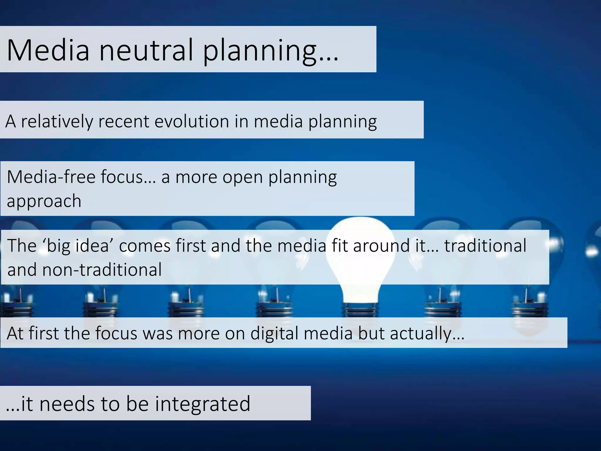 Media neutral planning…
Media-free focus… a more open planning
approach
A relatively recent evolution in media planning
The ‘big idea’ comes first and the media fit around it… traditional
and non-traditional
At first the focus was more on digital media but actually…
…it needs to be integrated
 