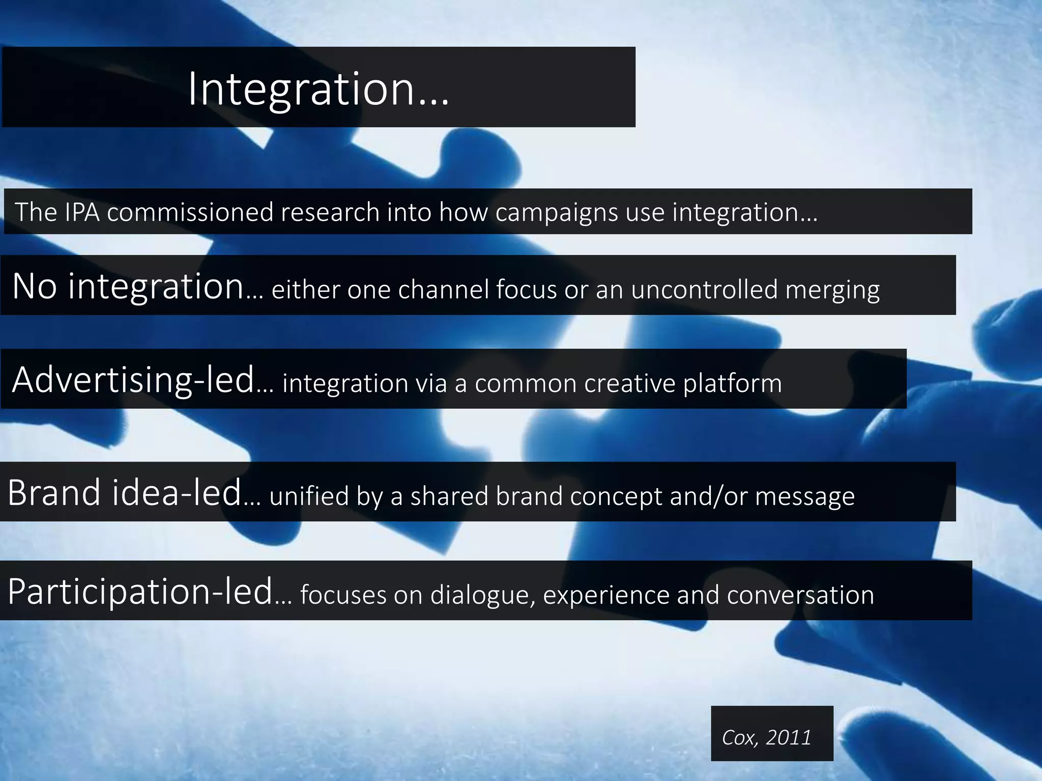 Integration…
The IPA commissioned research into how campaigns use integration…
No integration… either one channel focus or an uncontrolled merging
Participation-led… focuses on dialogue, experience and conversation
Advertising-led… integration via a common creative platform
Brand idea-led… unified by a shared brand concept and/or message
Cox, 2011
 