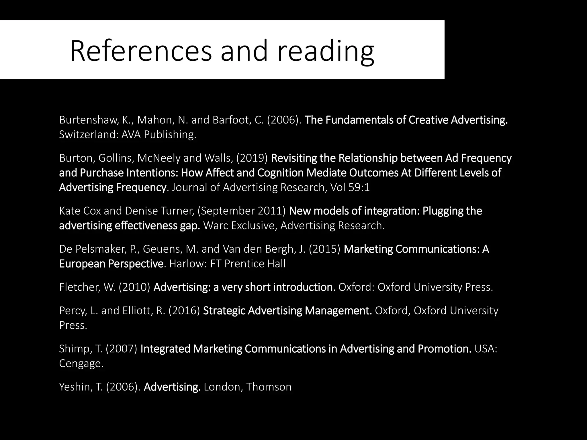 References and reading
Burtenshaw, K., Mahon, N. and Barfoot, C. (2006). The Fundamentals of Creative Advertising.
Switzerland: AVA Publishing.
Burton, Gollins, McNeely and Walls, (2019) Revisiting the Relationship between Ad Frequency
and Purchase Intentions: How Affect and Cognition Mediate Outcomes At Different Levels of
Advertising Frequency. Journal of Advertising Research, Vol 59:1
Kate Cox and Denise Turner, (September 2011) New models of integration: Plugging the
advertising effectiveness gap. Warc Exclusive, Advertising Research.
De Pelsmaker, P., Geuens, M. and Van den Bergh, J. (2015) Marketing Communications: A
European Perspective. Harlow: FT Prentice Hall
Fletcher, W. (2010) Advertising: a very short introduction. Oxford: Oxford University Press.
Percy, L. and Elliott, R. (2016) Strategic Advertising Management. Oxford, Oxford University
Press.
Shimp, T. (2007) Integrated Marketing Communications in Advertising and Promotion. USA:
Cengage.
Yeshin, T. (2006). Advertising. London, Thomson
 