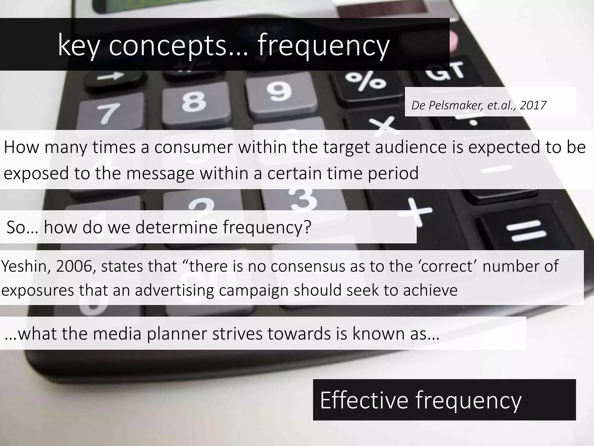 key concepts… frequency
How many times a consumer within the target audience is expected to be
exposed to the message within a certain time period
So… how do we determine frequency?
Yeshin, 2006, states that “there is no consensus as to the ‘correct’ number of
exposures that an advertising campaign should seek to achieve
…what the media planner strives towards is known as…
Effective frequency
De Pelsmaker, et.al., 2017
 
