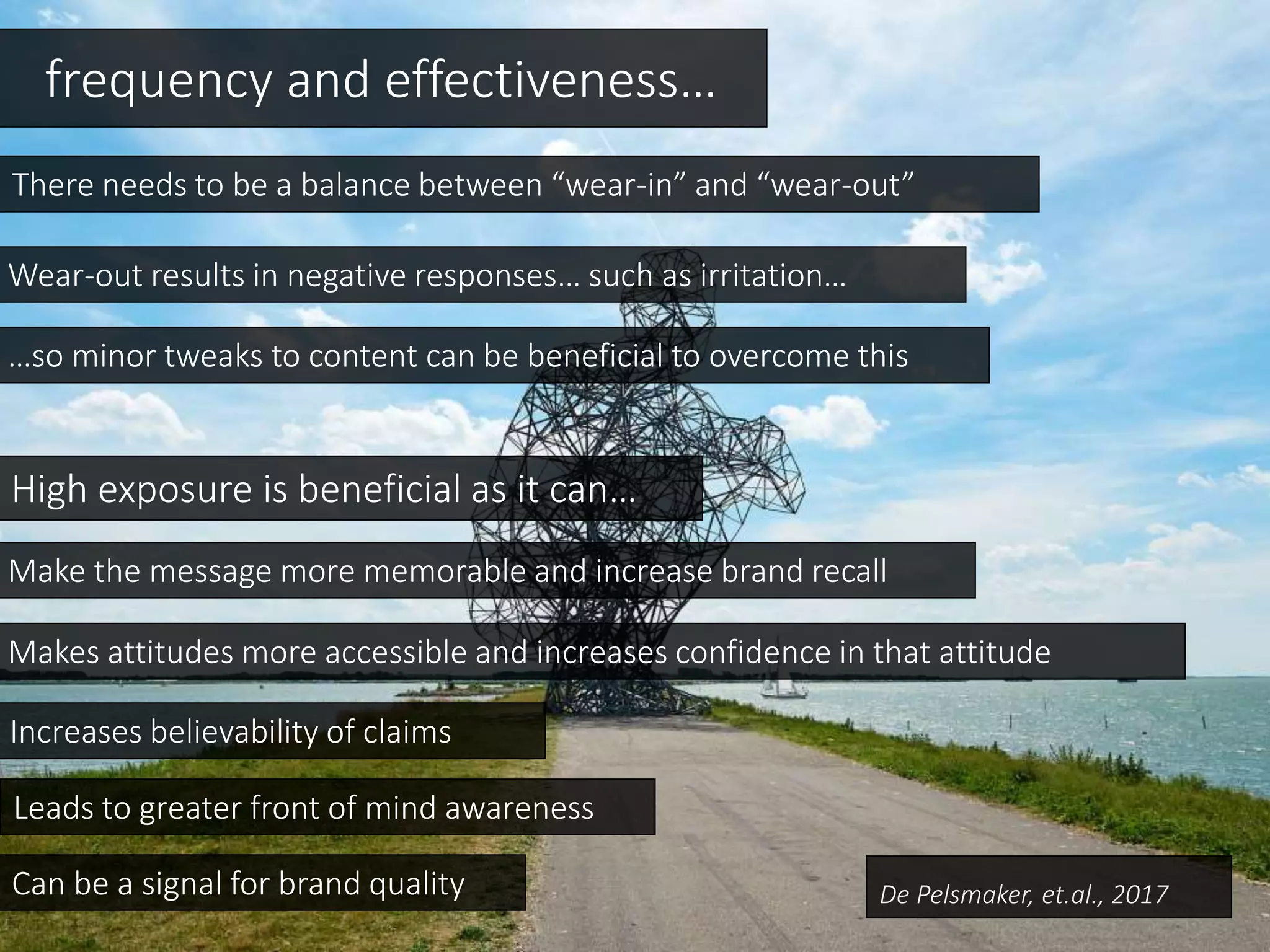 frequency and effectiveness…
There needs to be a balance between “wear-in” and “wear-out”
Wear-out results in negative responses… such as irritation…
High exposure is beneficial as it can…
Makes attitudes more accessible and increases confidence in that attitude
Leads to greater front of mind awareness
…so minor tweaks to content can be beneficial to overcome this
Make the message more memorable and increase brand recall
Can be a signal for brand quality
Increases believability of claims
De Pelsmaker, et.al., 2017
 