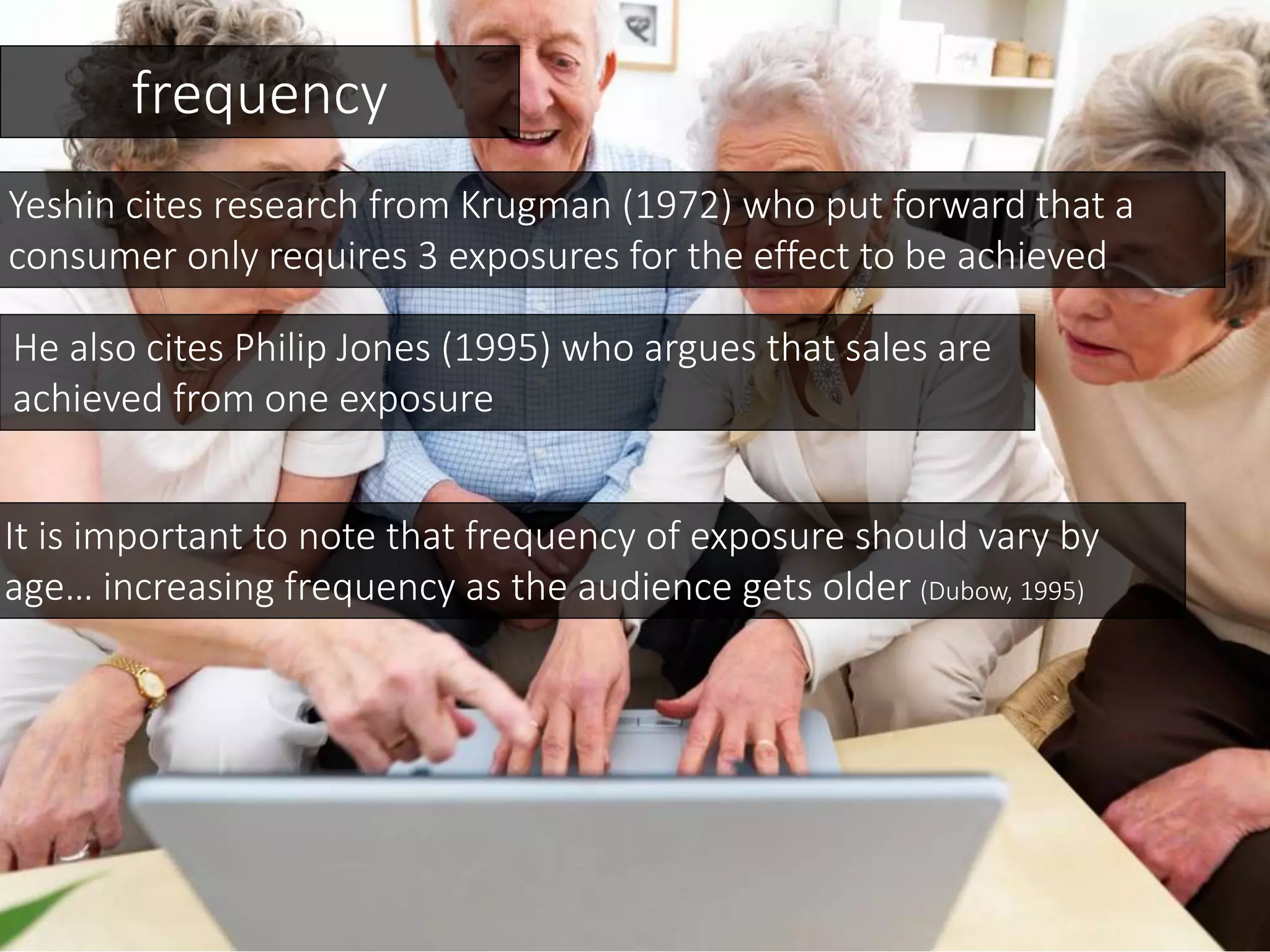 frequency
Yeshin cites research from Krugman (1972) who put forward that a
consumer only requires 3 exposures for the effect to be achieved
He also cites Philip Jones (1995) who argues that sales are
achieved from one exposure
It is important to note that frequency of exposure should vary by
age… increasing frequency as the audience gets older (Dubow, 1995)
 