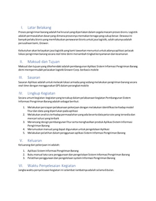 I. Latar Belakang
Prosespengirimanbarangadalahhal krusial yangdiperlukandalamsegalamacamprosesbisnis.Logistik
adalahpermasalahandasaryang dimanaprosesnya memakantenagayangcukupbesar.Dewasaini
banyakpelakubisnisyangmemfokuskanpenawaranbisnisuntukjasalogistik,salahsatunyaadalah
perusahaankami,Grower.
Kebutuhanakankelayakanjasalogistikyangkami tawarkanmenuntutuntukadanyaaplikasi pelacak
lokasi pengirimanbarangsecara real-time demi menambahtingkatkenyamanandankeamanan
II. Maksud dan Tujuan
Maksud dantujuanyang dikehendaki adalahpembangunanAplikasi SistemInformasi PengirimanBarang
demi mempermudahpelacakanlogistikGrowerCorp.berbasismobile
III. Sasaran
Sasaran Aplikasi adalahuntukmelacaklokasi armadayangsedangmelakukanpengirimanbarangsecara
real-time denganmenggunakanGPSdalamperangkatmobile
IV. Lingkup Kegiatan
Secara umumkegiatan-kegiatanyangtercakupdalampelaksanaankegiatanPembangunanSistem
Informasi PengirimanBarangadalahsebagai berikut:
1. Melakukanpersiapanpelaksanaanpekerjaandenganmelakukanidentifikasiterhadapmodel
fiturdan data yangdiperlukanpadaaplikasi
2. Melakukananalisisterhadappermasalahanyangadabesertadatapetarute yang tersediadan
mencari solusi yangterbaik
3. Merancang designpembangunanfitursertamenghasilkanprodukAplikasiSistemInformasi
PengirimanBarang
4. Merumuskanmanual yangdapat digunakanuntukpengelolaanAplikasi
5. Melakukanpelatihandalampenggunaanaplikasi SistemInformasi PengirimanBarang
V. Keluaran
Keluarangdari pekerjaanini adalah:
1. Aplikasi SistemInformasi PengirimanBarang
2. Bukumanual tata cara penggunaandanpengelolaanSistemInformasiPengirimanBarang
3. PelatihanpenggunaandanpengelolaansystemInformasi PengirimanBarang
VI. Waktu Penyelesaian Kegiatan
Jangkawaktupenyelesaiankegiatanini selambat-lambatnyaadalahselama6bulan.
 