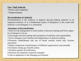 Line / Staff Authority
▪Power and Authority
▪Empowerment
Decentralisation of Authority
Decentralisation is the tendency to disperse decision-making authority in an
organised structure. It is a fundamental aspect of delegation; to the extent that
authority is not delegated, it is centralised.
Advantages of decentralisation:
1.Relieves top management of some burden of decision making and forces upper-
level managers to let go.
2.Encourages decision making and assumption of authority and responsibility.
3.Gives managers more freedom and independence in decision making.
4.Promotes establishment and use of broad controls which may increase
motivation.
5.Makes comparison of performance of different organizations units possible.
6.Facilitates setting up of profit centres.
7.Facilities product diversification.
8.Promotes development of general managers.
9.Aids in adaptation to fast changing environment
 