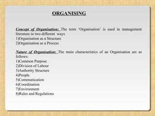 ORGANISING
Concept of Organisation: The term ‘Organisation’ is used in management
literature in two different ways
1)Organisation as a Structure
2)Organisation as a Process
Nature of Organisation: The main characteristics of an Organisation are as
follows:
1)Common Purpose
2)Division of Labour
3)Authority Structure
4)People
5)Communication
6)Coordination
7)Environment
8)Rules and Regulations
 