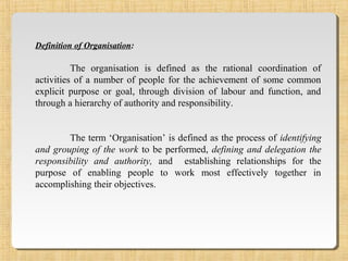 Definition of Organisation:
The organisation is defined as the rational coordination of
activities of a number of people for the achievement of some common
explicit purpose or goal, through division of labour and function, and
through a hierarchy of authority and responsibility.
The term ‘Organisation’ is defined as the process of identifying
and grouping of the work to be performed, defining and delegation the
responsibility and authority, and establishing relationships for the
purpose of enabling people to work most effectively together in
accomplishing their objectives.
 