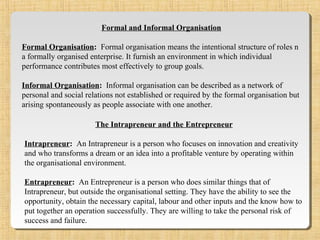 Formal and Informal Organisation
Formal Organisation: Formal organisation means the intentional structure of roles n
a formally organised enterprise. It furnish an environment in which individual
performance contributes most effectively to group goals.
Informal Organisation: Informal organisation can be described as a network of
personal and social relations not established or required by the formal organisation but
arising spontaneously as people associate with one another.
The Intrapreneur and the Entrepreneur
Intrapreneur: An Intrapreneur is a person who focuses on innovation and creativity
and who transforms a dream or an idea into a profitable venture by operating within
the organisational environment.
Entrapreneur: An Entrepreneur is a person who does similar things that of
Intrapreneur, but outside the organisational setting. They have the ability to see the
opportunity, obtain the necessary capital, labour and other inputs and the know how to
put together an operation successfully. They are willing to take the personal risk of
success and failure.
 