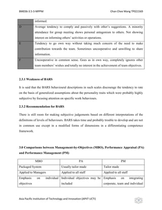 BM036-3.5-3-MPPM                                                            Chan Chee Mang TP021569


             informed.
D            Average tendency to comply and passively with other’s suggestions. A minority
             attendance for group meeting shows personal antagonism to others. Not showing
             interest on informing others’ activities or operations.
E            Tendency to go own way without taking much concern of the need to make
             contribution towards the team. Sometimes uncooperative and unwilling to share
             information.
F            Uncooperative in common sense. Goes as in own way, completely ignores other
             team members’ wishes and totally no interest in the achievement of team objectives.



2.3.1 Weakness of BARS

It is said that the BARS behavioural descriptions in such scales discourage the tendency to rate
on the basis of generalized assumptions about the personality traits which were probably highly
subjective by focusing attention on specific work behaviours.

2.3.2 Recommendation for BARS

There is still room for making subjective judgements based on different interpretations of the
definitions of levels of behaviours. BARS takes time and probably trouble to develop and are not
in common use except in a modified forms of dimensions in a differentiating competence
framework.




3.0 Comparisons between Management-by-Objectives (MBO), Performance Appraisal (PA)
and Performance Management (PM)

             MBO                                   PA                                PM
Packaged System                     Usually tailor made                Tailor made
Applied to Managers                 Applied to all staff               Applied to all staff
Emphasis       on     individual Individual objectives may be Emphasis               on       integrating
objectives                          included                           corporate, team and individual



Asia Pacific Institution of Technology and Innovation (APIIT UCTI)                                  10
 