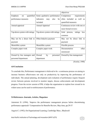 BM036-3.5-3-MPPM                                                             Chan Chee Mang TP021569


                                                                        objectives
Emphasis       on     quantified Some qualitative performance Competence                   requirements
performance measures                indicators    may      also      be often included as well as
                                    included                            quantified measures
Annual appraisal                    Annual Appraisal                    Continuous review with one or
                                                                        more formal reviews
Top-down system with ratings        Top-down system with ratings        Joint process,     ratings less
                                                                        common
May not be a direct link to Often linked to payment                     May not be direct link to
payment                                                                 payment
Monolithic system                   Monolithic system                   Flexible process
Complex paper work                  Complex paper work                  Documentation             often
                                                                        minimized
Owned by line managers and Owned                  by       personnel Owned by line management
personnel department                department
                                                                                         (Fowler, 1990)

4.0 Conclusion

To conclude this, Performance management is believed to be a continuous process on aiming to
increase business effectiveness not only on productivity by improving the performance of
individuals. The annual planning, development and evaluation of performance require frequent
review between persons involved to monitor targets, discuss achievements and development
progress. From the review session of PM, it helps the organisation to explore how reward in its
widest sense can be used in reinforcement of performance.




5.0 References- Journals, Articles, Magazines

Antonioni D. (1994), ‘Improve the performance management process before discontinuing
performance appraisals’ Compensation for Benefits Review, May-June, pp 29-37

Argyris C. (1992), On Organisational Learning, Cambridge Mass., Blackwell


Asia Pacific Institution of Technology and Innovation (APIIT UCTI)                                 11
 