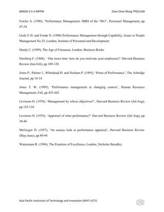 BM036-3.5-3-MPPM                                                     Chan Chee Mang TP021569


Fowler A. (1990), ‘Performance Management: MBO of the ‘90s?’, Personnel Management, pp
47-54

Guile E D. and Fonda N. (1998) Performance Management through Capability, Issues in People
Management No.25, London, Institute of Personnel and Development

Handy C. (1989), The Age of Unreason, London, Business Books

Herzberg F. (1968), ‘ One more time: how do you motivate your employees?’ Harvard Business
Review (Jan-Feb), pp 109-120

Jones P., Palmer J., Whitehead D. and Neeham P. (1995), ‘Prism of Performance’, The Ashridge
Journal, pp 10-14

Jones T. W. (1995), ‘Performance management in changing context’, Human Resource
Management, Fall, pp 425-442

Levinson H. (1970), ‘Management by whose objectives?’, Harvard Business Review (Jul-Aug),
pp 125-134

Levinson H. (1976), ‘Appraisal of what performance?’ Harvard Business Review (Jul-Aug), pp
30-46

McGregor D. (1957), ‘An uneasy look at performance appraisal’, Harvard Business Review
(May-June), pp 89-94

Watermann R. (1994), The Frontiers of Excellence, London, Nicholas Breadley




Asia Pacific Institution of Technology and Innovation (APIIT UCTI)                      13
 