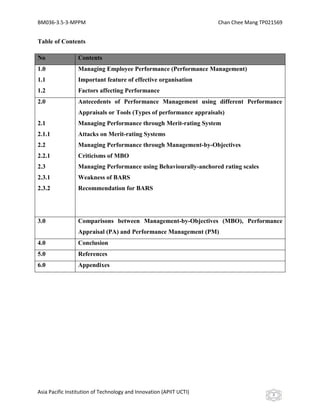 BM036-3.5-3-MPPM                                                     Chan Chee Mang TP021569


Table of Contents

No               Contents
1.0              Managing Employee Performance (Performance Management)
1.1              Important feature of effective organisation
1.2              Factors affecting Performance
2.0              Antecedents of Performance Management using different Performance
                 Appraisals or Tools (Types of performance appraisals)
2.1              Managing Performance through Merit-rating System
2.1.1            Attacks on Merit-rating Systems
2.2              Managing Performance through Management-by-Objectives
2.2.1            Criticisms of MBO
2.3              Managing Performance using Behaviourally-anchored rating scales
2.3.1            Weakness of BARS
2.3.2            Recommendation for BARS




3.0              Comparisons between Management-by-Objectives (MBO), Performance
                 Appraisal (PA) and Performance Management (PM)
4.0              Conclusion
5.0              References
6.0              Appendixes




Asia Pacific Institution of Technology and Innovation (APIIT UCTI)                      2
 