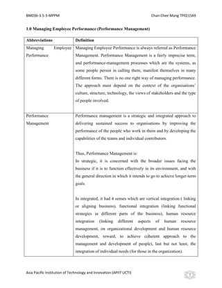 BM036-3.5-3-MPPM                                                               Chan Chee Mang TP021569


1.0 Managing Employee Performance (Performance Management)

Abbreviations                 Definition
Managing         Employee Managing Employee Performance is always referred as Performance
Performance                   Management. Performance Management is a fairly imprecise term,
                              and performance-management processes which are the systems, as
                              some people persist in calling them, manifest themselves in many
                              different forms. There is no one right way of managing performance.
                              The approach must depend on the context of the organisations’
                              culture, structure, technology, the views of stakeholders and the type
                              of people involved.


Performance                   Performance management is a strategic and integrated approach to
Management                    delivering sustained success to organisations by improving the
                              performance of the people who work in them and by developing the
                              capabilities of the teams and individual contributors.


                              Thus, Performance Management is:
                              In strategic, it is concerned with the broader issues facing the
                              business if it is to function effectively in its environment, and with
                              the general direction in which it intends to go to achieve longer-term
                              goals.


                              In integrated, it had 4 senses which are vertical integration ( linking
                              or aligning business), functional integration (linking functional
                              strategies in different parts of the business), human resource
                              integration    (linking    different   aspects     of   human   resource
                              management, on organizational development and human resource
                              development, reward, to achieve coherent approach to the
                              management and development of people), last but not least, the
                              integration of individual needs (for those in the organization).



Asia Pacific Institution of Technology and Innovation (APIIT UCTI)                                3
 