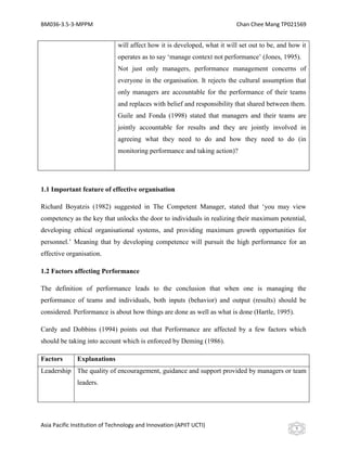 BM036-3.5-3-MPPM                                                          Chan Chee Mang TP021569


                              will affect how it is developed, what it will set out to be, and how it
                              operates as to say ‘manage context not performance’ (Jones, 1995).
                              Not just only managers, performance management concerns of
                              everyone in the organisation. It rejects the cultural assumption that
                              only managers are accountable for the performance of their teams
                              and replaces with belief and responsibility that shared between them.
                              Guile and Fonda (1998) stated that managers and their teams are
                              jointly accountable for results and they are jointly involved in
                              agreeing what they need to do and how they need to do (in
                              monitoring performance and taking action)?




1.1 Important feature of effective organisation

Richard Boyatzis (1982) suggested in The Competent Manager, stated that ‘you may view
competency as the key that unlocks the door to individuals in realizing their maximum potential,
developing ethical organisational systems, and providing maximum growth opportunities for
personnel.’ Meaning that by developing competence will pursuit the high performance for an
effective organisation.

1.2 Factors affecting Performance

The definition of performance leads to the conclusion that when one is managing the
performance of teams and individuals, both inputs (behavior) and output (results) should be
considered. Performance is about how things are done as well as what is done (Hartle, 1995).

Cardy and Dobbins (1994) points out that Performance are affected by a few factors which
should be taking into account which is enforced by Deming (1986).

Factors       Explanations
Leadership The quality of encouragement, guidance and support provided by managers or team
              leaders.




Asia Pacific Institution of Technology and Innovation (APIIT UCTI)                               5
 