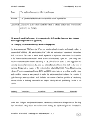 BM036-3.5-3-MPPM                                                           Chan Chee Mang TP021569


Team          The quality of support provided by colleagues.


Systems       The system of work and facilities provided by the organisation.


Contextual Also known as the situational factor which is internal and external environmental
              pressures and changes.




2.0 Antecedents of Performance Management using different Performance Appraisals or
Tools (Types of performance appraisals)

2.1 Managing Performance through Merit-rating System

An American named WD Scott- the 1st person who introduced the rating abilities of workers in
industry in World War I. He was influenced by Taylor and invented the ‘man to man comparison
scale, which was Taylorism in action which is possible to argue that many of the developments
in this area followed even nowadays which is much influenced by Taylor. WD Scott rating scale
was modified and used to rate the efficiency of US Army which it is said to have supplanted the
seniority system of promotion in the army and initiated an era of this system itself on the basis of
meriting. The perceived success of this system is later adopted by British Army. The pioneering
efforts of Scott were developed in the 1920s and 1930s into what was termed the graphic rating
scale, used for reports on workers and for rating the managers and supervisors. For example, A
typical manager’s or supervisor’s scale included assessments of various qualities of considering
his/her success in winning confidence and respect through his/her personality. Below is the
sample.



inspiring       favourable               indifferent             unfavarouble       repellent




Times have changed. The justification made for the use of this sort of rating scale was that they
were educational. They ensure that those who are making the reports analysed the subordinated



Asia Pacific Institution of Technology and Innovation (APIIT UCTI)                              6
 