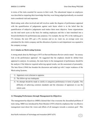 BM036-3.5-3-MPPM                                                        Chan Chee Mang TP021569


in terms of the traits essential for success in their work. The educational impact on employees
was described as imparting their knowledge that they were being judged periodically on essential
traits considered vital and important.

Merit-rating scale often involved and still involves under the disguise of performance appraisal
with the quantification of judgements against each factor which is in the belief that the
quantification of subjective judgements used makes them more objective. Some organisations
use the total merit score as the basis for ranking employees and this is later translated into a
forced distribution for performance-pay purposes. For example, the top 10% in the ranking get a
5% increase, the next 20% get a 4% increase and so on. Later on, an average score was
calculated for the whole company and the allocation of points in each department was equated to
the company average.

2.1.1 Attacks on Merit-rating Systems

A strong attack done by McGregor (1957) in Harvard Business Review article stated ‘An uneasy
look at the performance appraisal’. He suggested that the emphasis should be shifted from
appraisal to analysis. In summary, the main factor in the management of performance should be
the analysis if the behavior required achieving agreed results, not the assessment of personality.
The later Rowe (1964) has broaden the discussion and ended up with 3 major weakness of the
Merit-rating Systems:

    1) Appraisers were reluctant to appraise.
    2) The follow-up was inadequate.
    3) No attempt should be made to clarify or categorise performance in terms of grades. The
        difficulty of achieving common standards and the reluctance of appraisers to use the
        whole scale.



2.2 Managing Performance through Management-by-Objectives

The management-by-objectives (MBO) claimed that it has overcome the discredited problems if
traits rating. MBO was introduced by Peter Brucker (1955) which he emphasise that ‘an effective
management must direct the vision and efforts of all managers towards a common goal’. This



Asia Pacific Institution of Technology and Innovation (APIIT UCTI)                            7
 