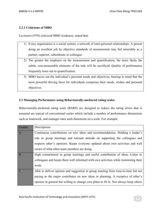 BM036-3.5-3-MPPM                                                        Chan Chee Mang TP021569




2.2.1 Criticisms of MBO

Levinson (1970) criticized MBO weakness, stated that:

    1) Every organisation is a social system, a network of inter-personal relationships. A person
         doing an excellent job by objective standards of measurement may fail miserably as a
         partner, superior, subordinate or colleague.
    2) The greater the emphasis on the measurement and quantification, the more likely the
         subtle, non-measurable elements of the task will be sacrificed. Quality of performance
         frequently loses out to quantification.
    3) MBO leaves out the individual’s personal needs and objectives, bearing in mind that the
         most powerful driving force for individuals comprises their needs, wishes and personal
         objectives.


2.3 Managing Performance using Behaviourally-anchored rating scales

Behaviourally-anchored rating scale (BARS) are designed to reduce the rating errors that is
assumed are typical of conventional scales which include a number of performance dimensions
such as teamwork, and manager rates each dimension on a scale. For example:

Grades        Descriptions
A             Continuous contributions on new ideas and recommendations. Holding a leader’s
              role in group meetings and tolerant attitude on supporting the colleagues and
              respects other’s opinions. Keeps everyone updated about own activities and well
              aware of what other team members are doing.
B             High commitment in group meetings and useful contribution of ideas. Listen to
              colleagues and keeps them well informed with own activities while monitoring their
              work.
C             Able to deliver opinion and suggestion in group meeting from time-to-time but not
              paying as the major contributor on new ideas or planning. A receptive of other’s
              opinion in general but willing to change own plans to fit in. Not always keep others



Asia Pacific Institution of Technology and Innovation (APIIT UCTI)                            9
 