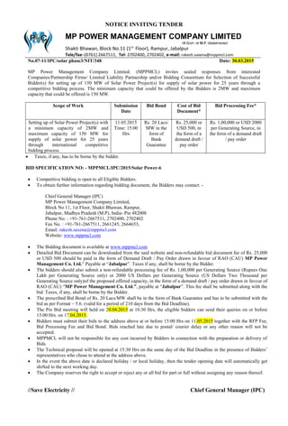 NOTICE INVITING TENDER
No.07-11/IPC/solar phase3/NIT/348 Date: 30.03.2015
MP Power Management Company Limited. (MPPMCL) invites sealed responses from interested
Companies/Partnership Firms/ Limited Liability Partnership and/or Bidding Consortium for Selection of Successful
Bidder(s) for setting up of 150 MW of Solar Power Project(s) for supply of solar power for 25 years through a
competitive bidding process. The minimum capacity that could be offered by the Bidders is 2MW and maximum
capacity that could be offered is 150 MW.
Scope of Work Submission
Date
Bid Bond Cost of Bid
Document*
Bid Processing Fee*
Setting up of Solar Power Project(s) with
a minimum capacity of 2MW and
maximum capacity of 150 MW for
supply of solar power for 25 years
through international competitive
bidding process.
11.05.2015
Time: 15.00
Hrs
Rs. 20 Lacs/
MW in the
form of
Bank
Guarantee
Rs. 25,000 or
USD 500, in
the form of a
demand draft /
pay order
Rs. 1,00,000 or USD 2000
per Generating Source, in
the form of a demand draft
/ pay order
 Taxes, if any, has to be borne by the bidder.
BID SPECIFICATION NO: - MPPMCL/IPC/2015/Solar Power-6
 Competitive bidding is open to all Eligible Bidders.
 To obtain further information regarding bidding document, the Bidders may contact: -
Chief General Manager (IPC)
MP Power Management Company Limited,
Block No 11, 1st Floor, Shakti Bhawan, Rampur,
Jabalpur, Madhya Pradesh (M.P), India- Pin 482008
Phone No. : +91-761-2667511, 2702400, 2702402
Fax No. : +91-761-2667511, 2661245, 2664653,
Email: rakesh.saxena@mppmcl.com
Website: www.mppmcl.com
 The Bidding document is available at www.mppmcl.com
 Detailed Bid Document can be downloaded from the said website and non-refundable bid document fee of Rs. 25,000
or USD 500 should be paid in the form of Demand Draft / Pay Order drawn in favour of RAO (CAU) MP Power
Management Co. Ltd.” Payable at “Jabalpur”. Taxes if any, shall be borne by the Bidder.
 The bidders should also submit a non-refundable processing fee of Rs. 1,00,000 per Generating Source (Rupees One
Lakh per Generating Source only) or 2000 US Dollars per Generating Source (US Dollars Two Thousand per
Generating Source only)of the proposed offered capacity, in the form of a demand draft / pay order drawn in favour of
RAO (CAU) “MP Power Management Co. Ltd.”, payable at “Jabalpur”. This fee shall be submitted along with the
bid. Taxes, if any, shall be borne by the Bidder.
 The prescribed Bid Bond of Rs. 20 Lacs/MW shall be in the form of Bank Guarantee and has to be submitted with the
bid as per Format – 5.6. (valid for a period of 210 days from the Bid Deadline).
 The Pre Bid meeting will held on 20.04.2015 at 10.30 Hrs, the eligible bidders can send their queries on or before
15.00 Hrs. on 17.04.2015.
 Bidders must submit their bids to the address above at or before 15:00 Hrs on 11.05.2015 together with the RFP Fee,
Bid Processing Fee and Bid Bond. Bids reached late due to postal/ courier delay or any other reason will not be
accepted.
 MPPMCL will not be responsible for any cost incurred by Bidders in connection with the preparation or delivery of
Bids.
 The Technical proposal will be opened at 15:30 Hrs on the same day of the Bid Deadline in the presence of Bidders’
representatives who chose to attend at the address above.
 In the event the above date is declared holiday / or local holiday, then the tender opening date will automatically get
shifted to the next working day.
 The Company reserves the right to accept or reject any or all bid for part or full without assigning any reason thereof.
//Save Electricity // Chief General Manager (IPC)
MP POWER MANAGEMENT COMPANY LIMITED
(A GOVT. OF M.P. UNDERTAKING)
Shakti Bhawan, Block No.11 (1st
Floor), Rampur, Jabalpur
Tele/fax–(0761) 2667511, Tel- 2702400, 2702402, e-mail: rakesh.saxena@mppmcl.com
 