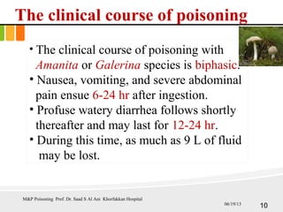The clinical course of poisoning
• The clinical course of poisoning with
Amanita or Galerina species is biphasic.
• Nausea, vomiting, and severe abdominal
pain ensue 6-24 hr after ingestion.
• Profuse watery diarrhea follows shortly
thereafter and may last for 12-24 hr.
• During this time, as much as 9 L of fluid
may be lost.
M&P Poisoning Prof. Dr. Saad S Al Ani Khorfakkan Hospital
1006/19/13
 