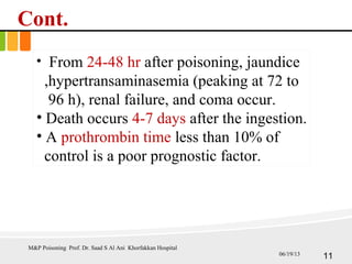 Cont.
• From 24-48 hr after poisoning, jaundice
,hypertransaminasemia (peaking at 72 to
96 h), renal failure, and coma occur.
• Death occurs 4-7 days after the ingestion.
• A prothrombin time less than 10% of
control is a poor prognostic factor.
M&P Poisoning Prof. Dr. Saad S Al Ani Khorfakkan Hospital
1106/19/13
 