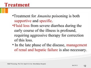 Treatment
•Treatment for Amanita poisoning is both
supportive and specific.
•Fluid loss from severe diarrhea during the
early course of the illness is profound,
requiring aggressive therapy for correction
of this loss.
• In the late phase of the disease, management
of renal and hepatic failure is also necessary.
M&P Poisoning Prof. Dr. Saad S Al Ani Khorfakkan Hospital
1206/19/13
 