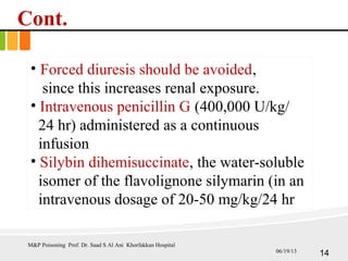 Cont.
• Forced diuresis should be avoided,
since this increases renal exposure.
• Intravenous penicillin G (400,000 U/kg/
24 hr) administered as a continuous
infusion
• Silybin dihemisuccinate, the water-soluble
isomer of the flavolignone silymarin (in an
intravenous dosage of 20-50 mg/kg/24 hr
M&P Poisoning Prof. Dr. Saad S Al Ani Khorfakkan Hospital
1406/19/13
 