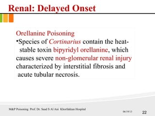 Renal: Delayed Onset
Orellanine Poisoning
•Species of Cortinarius contain the heat-
stable toxin bipyridyl orellanine, which
causes severe non-glomerular renal injury
characterized by interstitial fibrosis and
acute tubular necrosis.
22
M&P Poisoning Prof. Dr. Saad S Al Ani Khorfakkan Hospital
06/19/13
 
