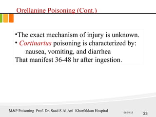 •The exact mechanism of injury is unknown.
• Cortinarius poisoning is characterized by:
nausea, vomiting, and diarrhea
That manifest 36-48 hr after ingestion.
Orellanine Poisoning (Cont.)
23
M&P Poisoning Prof. Dr. Saad S Al Ani Khorfakkan Hospital 06/19/13
 
