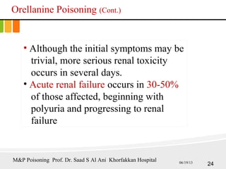 Orellanine Poisoning (Cont.)
• Although the initial symptoms may be
trivial, more serious renal toxicity
occurs in several days.
• Acute renal failure occurs in 30-50%
of those affected, beginning with
polyuria and progressing to renal
failure
24
M&P Poisoning Prof. Dr. Saad S Al Ani Khorfakkan Hospital 06/19/13
 