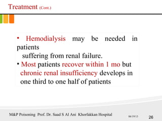 Treatment (Cont.)
• Hemodialysis may be needed in
patients
suffering from renal failure.
• Most patients recover within 1 mo but
chronic renal insufficiency develops in
one third to one half of patients
26
M&P Poisoning Prof. Dr. Saad S Al Ani Khorfakkan Hospital 06/19/13
 