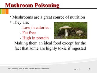 MushroomMushroom PoisoningPoisoning
• Mushrooms are a great source of nutrition
• They are:
- Low in calories
- Fat free
- High in protein
Making them an ideal food except for the
fact that some are highly toxic if ingested
M&P Poisoning Prof. Dr. Saad S Al Ani Khorfakkan Hospital 06/19/13 3
 