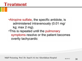 Treatment
•Atropine sulfate, the specific antidote, is
administered intravenously (0.01 mg/
kg; max 2 mg).
•This is repeated until the pulmonary
symptoms resolve or the patient becomes
overtly tachycardic
30
M&P Poisoning Prof. Dr. Saad S Al Ani Khorfakkan Hospital 06/19/13
 