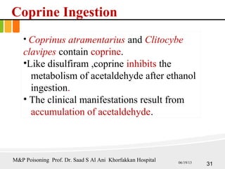 Coprine Ingestion
• Coprinus atramentarius and Clitocybe
clavipes contain coprine.
•Like disulfiram ,coprine inhibits the
metabolism of acetaldehyde after ethanol
ingestion.
• The clinical manifestations result from
accumulation of acetaldehyde.
31
M&P Poisoning Prof. Dr. Saad S Al Ani Khorfakkan Hospital 06/19/13
 