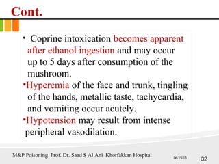 Cont.
• Coprine intoxication becomes apparent
after ethanol ingestion and may occur
up to 5 days after consumption of the
mushroom.
•Hyperemia of the face and trunk, tingling
of the hands, metallic taste, tachycardia,
and vomiting occur acutely.
•Hypotension may result from intense
peripheral vasodilation.
32
M&P Poisoning Prof. Dr. Saad S Al Ani Khorfakkan Hospital 06/19/13
 