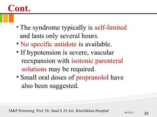 Cont.
• The syndrome typically is self-limited
and lasts only several hours.
• No specific antidote is available.
• If hypotension is severe, vascular
reexpansion with isotonic parenteral
solutions may be required.
• Small oral doses of propranolol have
also been suggested.
33
M&P Poisoning Prof. Dr. Saad S Al Ani Khorfakkan Hospital 06/19/13
 