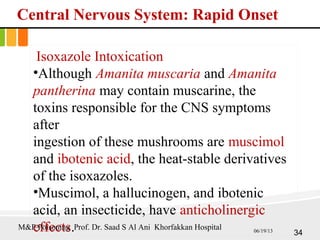 Central Nervous System: Rapid Onset
Isoxazole Intoxication
•Although Amanita muscaria and Amanita
pantherina may contain muscarine, the
toxins responsible for the CNS symptoms
after
ingestion of these mushrooms are muscimol
and ibotenic acid, the heat-stable derivatives
of the isoxazoles.
•Muscimol, a hallucinogen, and ibotenic
acid, an insecticide, have anticholinergic
effects. 34
M&P Poisoning Prof. Dr. Saad S Al Ani Khorfakkan Hospital 06/19/13
 