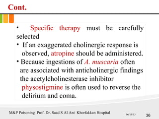 Cont.
• Specific therapy must be carefully
selected
• If an exaggerated cholinergic response is
observed, atropine should be administered.
• Because ingestions of A. muscaria often
are associated with anticholinergic findings
the acetylcholinesterase inhibitor
physostigmine is often used to reverse the
delirium and coma.
36
M&P Poisoning Prof. Dr. Saad S Al Ani Khorfakkan Hospital 06/19/13
 