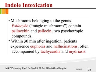 Indole Intoxication
• Mushrooms belonging to the genus
Psilocybe (“magic mushrooms”) contain
psilocybin and psilocin, two psychotropic
compounds.
• Within 30 min after ingestion, patients
experience euphoria and hallucinations, often
accompanied by tachycardia and mydriasis.
38
M&P Poisoning Prof. Dr. Saad S Al Ani Khorfakkan Hospital 06/19/13
 